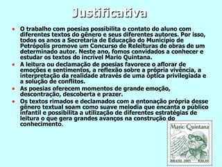 Justificativa O trabalho com poesias possibilita o contato do aluno com diferentes textos do gênero e seus diferentes autores. Por isso, todos os anos a Secretaria de Educação do Município de Petrópolis promove um Concurso de Releituras de obras de um determinado autor. Neste ano, fomos convidados a conhecer e estudar os textos do incrível Mario Quintana. A leitura ou declamação de poesias favorece o aflorar de emoções e sentimentos, a reflexão sobre a própria vivência, a interpretação da realidade através de uma óptica privilegiada e a solução de conflitos. As poesias oferecem momentos de grande emoção, descontração, descoberta e prazer. Os textos rimados e declamados com a entonação própria desse gênero textual soam como suave melodia que encanta o público infantil e possibilita a utilização de diferentes estratégias de leitura o que gera grandes avanços na construção do conhecimento . 