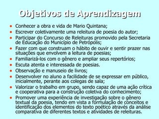 Objetivos de Aprendizagem Conhecer a obra e vida de Mario Quintana; Escrever coletivamente uma releitura de poesia do autor; Participar do Concurso de Releituras promovido pela Secretaria de Educação do Município de Petrópolis; Fazer com que construam o hábito de ouvir e sentir prazer nas situações que envolvem a leitura de poesias; Familiarizá-los com o gênero e ampliar seus repertórios;  Escuta atenta e interessada de poesias. Observação e manuseio de livros; Desenvolver no aluno a facilidade de se expressar em público, inicialmente, perante aos colegas de sala; Valorizar o trabalho em grupo, sendo capaz de uma ação crítica e cooperativa para a construção coletiva do conhecimento; Promover uma experiência de investigação sobre o gênero textual da poesia, tendo em vista a formulação de conceitos e identificação dos elementos do texto poético através da análise comparativa de diferentes textos e atividades de releituras. 