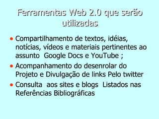 Ferramentas Web 2.0 que serão utilizadas Compartilhamento de textos, idéias, notícias, vídeos e materiais pertinentes ao assunto  Google Docs e YouTube ; Acompanhamento do desenrolar do Projeto e Divulgação de links Pelo twitter Consulta  aos sites e blogs  Listados nas Referências Bibliográficas 