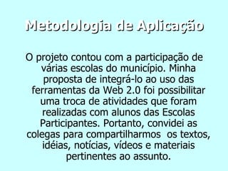 Metodologia de Aplicação O projeto contou com a participação de várias escolas do município. Minha proposta de integrá-lo ao uso das ferramentas da Web 2.0 foi possibilitar uma troca de atividades que foram realizadas com alunos das Escolas Participantes. Portanto, convidei as colegas para compartilharmos  os textos, idéias, notícias, vídeos e materiais pertinentes ao assunto. 