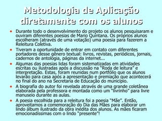 Metodologia de Aplicação diretamente com os alunos Durante todo o desenvolvimento do projeto os alunos pesquisaram e ouviram diferentes poesias de Mario Quintana. Os próprios alunos escolheram (através de uma votação) uma poesia para fazerem a Releitura Coletiva. Tiveram a oportunidade de entrar em contato com diferentes portadores desse gênero textual: livros, revistas, periódicos, jornais, cadernos de antologia, páginas da internet... Algumas das poesias lidas foram sistematizadas em atividades escritas ou ilustradas após a discussão na “Roda de leitura” e interpretação. Estas, foram reunidas num portfólio que os alunos levarão para casa após a apresentação e premiação que acontecerá no final do ano na Secretaria de Educação do município. A biografia do autor foi revelada através de uma grande coletânea elaborada pela professora e montada como um “livrinho” para livre manuseio durante as aulas. A poesia escolhida para a releitura foi a poesia “Mãe”. Então, aproveitamos a comemoração do Dia das Mães para elaborar um lindo álbum ilustrado da obra inédita dos alunos. As mães ficaram emocionadíssimas com o lindo “presente”! 