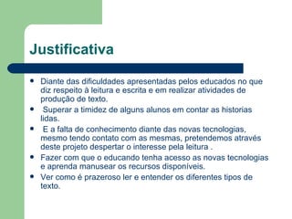 Justificativa Diante das dificuldades apresentadas pelos educados no que diz respeito à leitura e escrita e em realizar atividades de produção de texto. Superar a timidez de alguns alunos em contar as historias lidas. E a falta de conhecimento diante das novas tecnologias, mesmo tendo contato com as mesmas, pretendemos através deste projeto despertar o interesse pela leitura . Fazer com que o educando tenha acesso as novas tecnologias e aprenda manusear os recursos disponíveis. Ver como é prazeroso ler e entender os diferentes tipos de texto. 