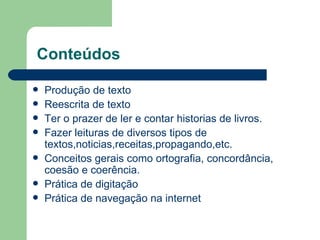 Conteúdos  Produção de texto Reescrita de texto Ter o prazer de ler e contar historias de livros. Fazer leituras de diversos tipos de textos,noticias,receitas,propagando,etc. Conceitos gerais como ortografia, concordância, coesão e coerência. Prática de digitação Prática de navegação na internet 