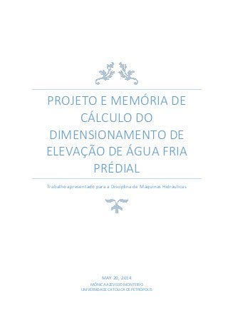 PROJETO E MEMÓRIA DE
CÁLCULO DO
DIMENSIONAMENTO DE
ELEVAÇÃO DE ÁGUA FRIA
PRÉDIAL
Trabalho apresentado para a Disciplina de Máquinas Hidráulicas
MAY 20, 2014
MÔNICA AZEVEDO MONTEIRO
UNIVERSIDADE CATÓLICA DE PETRÓPOLIS
 