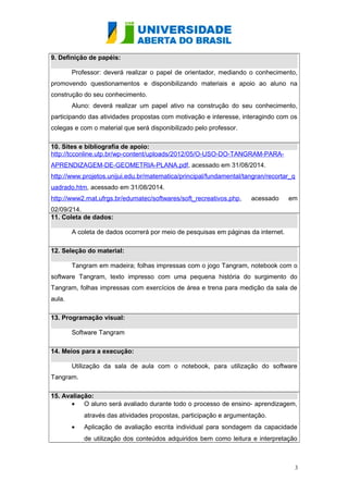 9. Definição de papéis: 
Professor: deverá realizar o papel de orientador, mediando o conhecimento, 
promovendo questionamentos e disponibilizando materiais e apoio ao aluno na 
construção do seu conhecimento. 
Aluno: deverá realizar um papel ativo na construção do seu conhecimento, 
participando das atividades propostas com motivação e interesse, interagindo com os 
colegas e com o material que será disponibilizado pelo professor. 
10. Sites e bibliografia de apoio: 
http://tcconline.utp.br/wp-content/uploads/2012/05/O-USO-DO-TANGRAM-PARA-APRENDIZAGEM- 
DE-GEOMETRIA-PLANA.pdf, acessado em 31/08/2014. 
http://www.projetos.unijui.edu.br/matematica/principal/fundamental/tangran/recortar_q 
uadrado.htm, acessado em 31/08/2014. 
http://www2.mat.ufrgs.br/edumatec/softwares/soft_recreativos.php, acessado em 
02/09/214. 
11. Coleta de dados: 
A coleta de dados ocorrerá por meio de pesquisas em páginas da internet. 
12. Seleção do material: 
Tangram em madeira; folhas impressas com o jogo Tangram, notebook com o 
software Tangram, texto impresso com uma pequena história do surgimento do 
Tangram, folhas impressas com exercícios de área e trena para medição da sala de 
aula. 
13. Programação visual: 
Software Tangram 
14. Meios para a execução: 
Utilização da sala de aula com o notebook, para utilização do software 
Tangram. 
15. Avaliação: 
· O aluno será avaliado durante todo o processo de ensino- aprendizagem, 
através das atividades propostas, participação e argumentação. 
· Aplicação de avaliação escrita individual para sondagem da capacidade 
de utilização dos conteúdos adquiridos bem como leitura e interpretação 
3 
 
