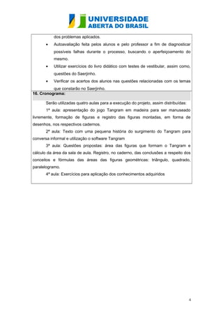 dos problemas aplicados. 
· Autoavaliação feita pelos alunos e pelo professor a fim de diagnosticar 
possíveis falhas durante o processo, buscando o aperfeiçoamento do 
mesmo. 
· Utilizar exercícios do livro didático com testes de vestibular, assim como, 
questões do Saerjinho. 
· Verificar os acertos dos alunos nas questões relacionadas com os temas 
que constarão no Saerjinho. 
16. Cronograma: 
Serão utilizadas quatro aulas para a execução do projeto, assim distribuídas: 
1ª aula: apresentação do jogo Tangram em madeira para ser manuseado 
livremente, formação de figuras e registro das figuras montadas, em forma de 
desenhos, nos respectivos cadernos. 
2ª aula: Texto com uma pequena história do surgimento do Tangram para 
conversa informal e utilização o software Tangram 
3ª aula: Questões propostas: área das figuras que formam o Tangram e 
cálculo da área da sala de aula. Registro, no caderno, das conclusões a respeito dos 
conceitos e fórmulas das áreas das figuras geométricas: triângulo, quadrado, 
paralelogramo. 
4ª aula: Exercícios para aplicação dos conhecimentos adquiridos 
4 

