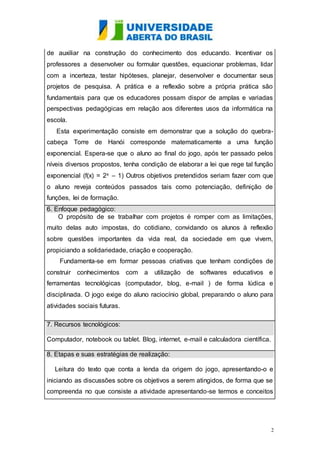 de auxiliar na construção do conhecimento dos educando. Incentivar os 
professores a desenvolver ou formular questões, equacionar problemas, lidar 
com a incerteza, testar hipóteses, planejar, desenvolver e documentar seus 
projetos de pesquisa. A prática e a reflexão sobre a própria prática são 
fundamentais para que os educadores possam dispor de amplas e variadas 
perspectivas pedagógicas em relação aos diferentes usos da informática na 
escola. 
Esta experimentação consiste em demonstrar que a solução do quebra-cabeça 
Torre de Hanói corresponde matematicamente a uma função 
exponencial. Espera-se que o aluno ao final do jogo, após ter passado pelos 
níveis diversos propostos, tenha condição de elaborar a lei que rege tal função 
exponencial (f(x) = 2x – 1) Outros objetivos pretendidos seriam fazer com que 
o aluno reveja conteúdos passados tais como potenciação, definição de 
funções, lei de formação. 
6. Enfoque pedagógico: 
O propósito de se trabalhar com projetos é romper com as limitações, 
muito delas auto impostas, do cotidiano, convidando os alunos à reflexão 
sobre questões importantes da vida real, da sociedade em que vivem, 
propiciando a solidariedade, criação e cooperação. 
Fundamenta-se em formar pessoas criativas que tenham condições de 
construir conhecimentos com a utilização de softwares educativos e 
ferramentas tecnológicas (computador, blog, e-mail ) de forma lúdica e 
disciplinada. O jogo exige do aluno raciocínio global, preparando o aluno para 
atividades sociais futuras. 
2 
7. Recursos tecnológicos: 
Computador, notebook ou tablet. Blog, internet, e-mail e calculadora científica. 
8. Etapas e suas estratégias de realização: 
Leitura do texto que conta a lenda da origem do jogo, apresentando-o e 
iniciando as discussões sobre os objetivos a serem atingidos, de forma que se 
compreenda no que consiste a atividade apresentando-se termos e conceitos 
 