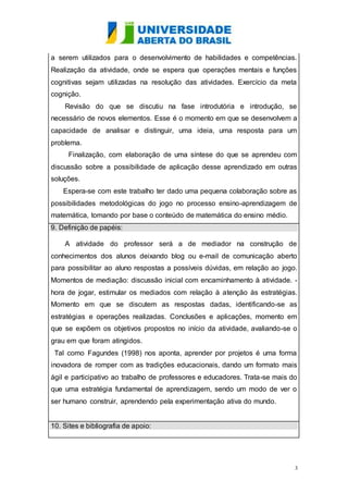 a serem utilizados para o desenvolvimento de habilidades e competências. 
Realização da atividade, onde se espera que operações mentais e funções 
cognitivas sejam utilizadas na resolução das atividades. Exercício da meta 
cognição. 
Revisão do que se discutiu na fase introdutória e introdução, se 
necessário de novos elementos. Esse é o momento em que se desenvolvem a 
capacidade de analisar e distinguir, uma ideia, uma resposta para um 
problema. 
Finalização, com elaboração de uma síntese do que se aprendeu com 
discussão sobre a possibilidade de aplicação desse aprendizado em outras 
soluções. 
Espera-se com este trabalho ter dado uma pequena colaboração sobre as 
possibilidades metodológicas do jogo no processo ensino-aprendizagem de 
matemática, tomando por base o conteúdo de matemática do ensino médio. 
9. Definição de papéis: 
A atividade do professor será a de mediador na construção de 
conhecimentos dos alunos deixando blog ou e-mail de comunicação aberto 
para possibilitar ao aluno respostas a possíveis dúvidas, em relação ao jogo. 
Momentos de mediação: discussão inicial com encaminhamento à atividade. - 
hora de jogar, estimular os mediados com relação à atenção às estratégias. 
Momento em que se discutem as respostas dadas, identificando-se as 
estratégias e operações realizadas. Conclusões e aplicações, momento em 
que se expõem os objetivos propostos no início da atividade, avaliando-se o 
grau em que foram atingidos. 
Tal como Fagundes (1998) nos aponta, aprender por projetos é uma forma 
inovadora de romper com as tradições educacionais, dando um formato mais 
ágil e participativo ao trabalho de professores e educadores. Trata-se mais do 
que uma estratégia fundamental de aprendizagem, sendo um modo de ver o 
ser humano construir, aprendendo pela experimentação ativa do mundo. 
3 
10. Sites e bibliografia de apoio: 
 