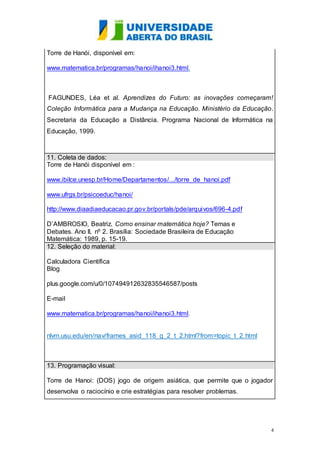 4 
Torre de Hanói, disponível em: 
www.matematica.br/programas/hanoi/ihanoi3.html. 
FAGUNDES, Léa et al. Aprendizes do Futuro: as inovações começaram! 
Coleção Informática para a Mudança na Educação. Ministério da Educação. 
Secretaria da Educação a Distância. Programa Nacional de Informática na 
Educação, 1999. 
11. Coleta de dados: 
Torre de Hanói disponível em : 
www.ibilce.unesp.br/Home/Departamentos/.../torre_de_hanoi.pdf 
www.ufrgs.br/psicoeduc/hanoi/ 
http://www.diaadiaeducacao.pr.gov.br/portals/pde/arquivos/696-4.pdf 
D’AMBROSIO, Beatriz. Como ensinar matemática hoje? Temas e 
Debates. Ano II, nº 2. Brasília: Sociedade Brasileira de Educação 
Matemática: 1989, p. 15-19. 
12. Seleção do material: 
Calculadora Científica 
Blog 
plus.google.com/u/0/107494912632835546587/posts 
E-mail 
www.matematica.br/programas/hanoi/ihanoi3.html. 
nlvm.usu.edu/en/nav/frames_asid_118_g_2_t_2.html?from=topic_t_2.html 
13. Programação visual: 
Torre de Hanoi: (DOS) jogo de origem asiática, que permite que o jogador 
desenvolva o raciocínio e crie estratégias para resolver problemas. 
 