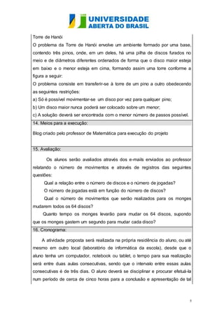 Torre de Hanói 
O problema da Torre de Hanói envolve um ambiente formado por uma base, 
contendo três pinos, onde, em um deles, há uma pilha de discos furados no 
meio e de diâmetros diferentes ordenados de forma que o disco maior esteja 
em baixo e o menor esteja em cima, formando assim uma torre conforme a 
figura a seguir: 
O problema consiste em transferir-se à torre de um pino a outro obedecendo 
as seguintes restrições: 
a) Só é possível movimentar-se um disco por vez para qualquer pino; 
b) Um disco maior nunca poderá ser colocado sobre um menor; 
c) A solução deverá ser encontrada com o menor número de passos possível. 
14. Meios para a execução: 
5 
Blog criado pelo professor de Matemática para execução do projeto 
15. Avaliação: 
Os alunos serão avaliados através dos e-mails enviados ao professor 
relatando o número de movimentos e através de registros das seguintes 
questões: 
Qual a relação entre o número de discos e o número de jogadas? 
O número de jogadas está em função do número de discos? 
Qual o número de movimentos que serão realizados para os monges 
mudarem todos os 64 discos? 
Quanto tempo os monges levarão para mudar os 64 discos, supondo 
que os monges gastem um segundo para mudar cada disco? 
16. Cronograma: 
A atividade proposta será realizada na própria residência do aluno, ou até 
mesmo em outro local (laboratório de informática da escola), desde que o 
aluno tenha um computador, notebook ou tablet, o tempo para sua realização 
será entre duas aulas consecutivas, sendo que o intervalo entre essas aulas 
consecutivas é de três dias. O aluno deverá se disciplinar e procurar efetuá-la 
num período de cerca de cinco horas para a conclusão e apresentação de tal 
 