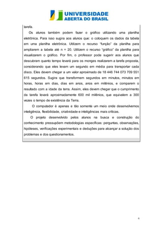 6 
tarefa. 
Os alunos também podem fazer o gráfico utilizando uma planilha 
eletrônica. Para isso sugira aos alunos que: o coloquem os dados da tabela 
em uma planilha eletrônica. Utilizem o recurso “função” da planilha para 
ampliarem a tabela até n = 20. Utilizem o recurso “gráfico” da planilha para 
visualizarem o gráfico. Por fim, o professor pode sugerir aos alunos que 
descubram quanto tempo levará para os monges realizarem a tarefa proposta, 
considerando que eles levam um segundo em média para transportar cada 
disco. Eles devem chegar a um valor aproximado de 18 446 744 073 709 551 
615 segundos. Sugira que transformem segundos em minutos, minutos em 
horas, horas em dias, dias em anos, anos em milênios, e comparem o 
resultado com a idade da terra. Assim, eles devem chegar que o cumprimento 
da tarefa levará aproximadamente 600 mil milênios, que equivalem a 300 
vezes o tempo de existência da Terra. 
O computador é apenas e tão somente um meio onde desenvolvemos 
inteligência, flexibilidade, criatividade e inteligências mais críticas. 
O projeto desenvolvido pelos alunos na busca e construção do 
conhecimento pressupõem metodologias específicas: perguntas, observações, 
hipóteses, verificações experimentais e deduções para alcançar a solução dos 
problemas e dos questionamentos. 
