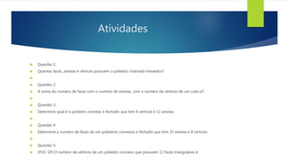Atividades 
 Questão 1: 
 Quantas faces, arestas e vértices possuem o poliedro chamado hexaedro? 
 
 Questão 2: 
 A soma do numero de faces com o numero de arestas, com o numero de vértices de um cubo é? 
 
 Questão 3: 
 Determine qual é o poliedro convexo e fechado que tem 6 vértices e 12 arestas. 
 
 Questão 4: 
 Determine o numero de faces de um poliedros convexos e fechado que tem 15 arestas e 8 vértices. 
 
 Questão 5: 
 (PUC-SP) O número de vértices de um poliedro convexo que possuem 12 faces triangulares é: 
 