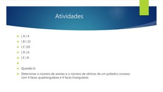 Atividades 
 ( A ) 4 
 ( B ) 12 
 ( C )10 
 ( D ) 6 
 ( E ) 8 
 
 Questão 6: 
 Determinar o número de arestas e o número de vértices de um poliedro convexo 
com 6 faces quadrangulares e 4 faces triangulares. 
 