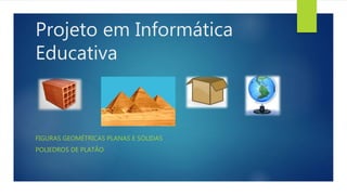 Projeto em Informática 
Educativa 
FIGURAS GEOMÉTRICAS PLANAS E SÓLIDAS 
POLIEDROS DE PLATÃO 
 