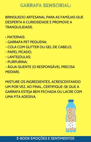 GARRAFA SENSORIAL:
E-BOOK EMOÇÕES E SENTIMENTOS
BRINQUEDO ARTESANAL PARA AS FAMÍLIAS QUE
DESPERTA A CURIOSIDADE E PROMOVE A
TRANQUILIDADE.
• MATERIAIS:
- GARRAFA PET PEQUENA;
- COLA COM GLITTER OU GEL DE CABELO;
- PAPEL PICADO;
- LANTEJOULAS;
- PURPURINA;
- ÁGUA QUENTE (O RESPONSÁVEL PRECISA
MEDIAR).
MISTURE OS INGREDIENTES, ACRESCENTANDO
UM POR VEZ. AO FINAL, CERTIFIQUE-SE QUE A
GARRAFA ESTEJA BEM FECHADA OU LACRE COM
UMA FITA ADESIVA.
 