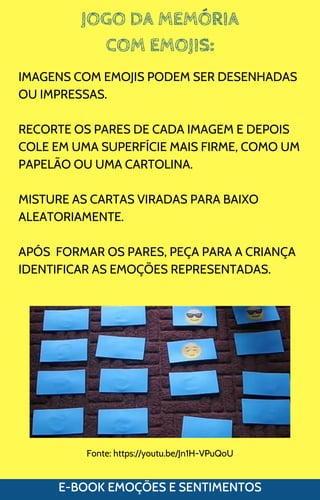 JOGO DA MEMÓRIA
COM EMOJIS:
E-BOOK EMOÇÕES E SENTIMENTOS
IMAGENS COM EMOJIS PODEM SER DESENHADAS
OU IMPRESSAS.
RECORTE OS PARES DE CADA IMAGEM E DEPOIS
COLE EM UMA SUPERFÍCIE MAIS FIRME, COMO UM
PAPELÃO OU UMA CARTOLINA.
MISTURE AS CARTAS VIRADAS PARA BAIXO
ALEATORIAMENTE.
APÓS FORMAR OS PARES, PEÇA PARA A CRIANÇA
IDENTIFICAR AS EMOÇÕES REPRESENTADAS.
Fonte: https://youtu.be/Jn1H-VPuQoU
 
