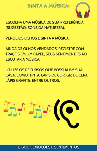 SINTA A MÚSICA:
E-BOOK EMOÇÕES E SENTIMENTOS
ESCOLHA UMA MÚSICA DE SUA PREFERÊNCIA
(SUGESTÃO: SONS DA NATUREZA).
VENDE OS OLHOS E SINTA A MÚSICA.
AINDA DE OLHOS VENDADOS, REGISTRE COM
TRAÇOS EM UM PAPEL, SEUS SENTIMENTOS AO
ESCUTAR A MÚSICA.
UTILIZE OS RECURSOS QUE POSSUA EM SUA
CASA, COMO: TINTA, LÁPIS DE COR, GIZ DE CERA,
LÁPIS GRAFITE, ENTRE OUTROS.
 