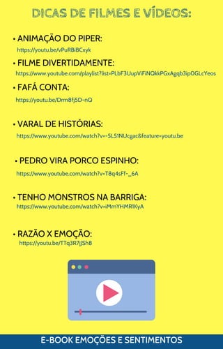 DICAS DE FILMES E VÍDEOS:
E-BOOK EMOÇÕES E SENTIMENTOS
• ANIMAÇÃO DO PIPER:
• FILME DIVERTIDAMENTE:
• FAFÁ CONTA:
• VARAL DE HISTÓRIAS:
• PEDRO VIRA PORCO ESPINHO:
• TENHO MONSTROS NA BARRIGA:
• RAZÃO X EMOÇÃO:
https://youtu.be/vPuRBiBCxyk
https://www.youtube.com/playlist?list=PLbF3UupViFiNQkkPGxAgqb3ip0GLcYeos
https://youtu.be/Drm8fj5D-nQ
https://www.youtube.com/watch?v=-5L51NUcgac&feature=youtu.be
https://www.youtube.com/watch?v=T8q4sFf-_6A
https://www.youtube.com/watch?v=iMmYHMR1KyA
https://youtu.be/TTq3R7jJSh8
 