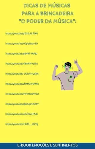 DICAS DE MÚSICAS
PARA A BRINCADEIRA
"O PODER DA MÚSICA":
E-BOOK EMOÇÕES E SENTIMENTOS
https://youtu.be/p1StEuUrT0M
https://youtu.be/Y0plyNaxy30
https://youtu.be/q6NRT-PtPJU
https://youtu.be/n8WFN-fzcko
https://youtu.be/-vOUnyTySKA
https://youtu.be/vkHHC1VuMNc
https://youtu.be/mVkYUeiNvZU
https://youtu.be/qbQUpHmJl5Y
https://youtu.be/uZS4SwrFAdc
https://youtu.be/mLBS__iKVTg
 