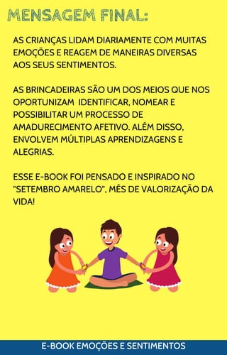 MENSAGEM FINAL:
E-BOOK EMOÇÕES E SENTIMENTOS
AS CRIANÇAS LIDAM DIARIAMENTE COM MUITAS
EMOÇÕES E REAGEM DE MANEIRAS DIVERSAS
AOS SEUS SENTIMENTOS.
AS BRINCADEIRAS SÃO UM DOS MEIOS QUE NOS
OPORTUNIZAM IDENTIFICAR, NOMEAR E
POSSIBILITAR UM PROCESSO DE
AMADURECIMENTO AFETIVO. ALÉM DISSO,
ENVOLVEM MÚLTIPLAS APRENDIZAGENS E
ALEGRIAS.
ESSE E-BOOK FOI PENSADO E INSPIRADO NO
"SETEMBRO AMARELO", MÊS DE VALORIZAÇÃO DA
VIDA!
 