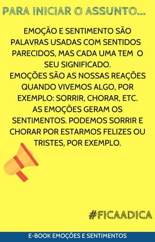 PARA INICIAR O ASSUNTO...
E-BOOK EMOÇÕES E SENTIMENTOS
EMOÇÃO E SENTIMENTO SÃO
PALAVRAS USADAS COM SENTIDOS
PARECIDOS, MAS CADA UMA TEM O
SEU SIGNIFICADO.
EMOÇÕES SÃO AS NOSSAS REAÇÕES
QUANDO VIVEMOS ALGO, POR
EXEMPLO: SORRIR, CHORAR, ETC.
AS EMOÇÕES GERAM OS
SENTIMENTOS. PODEMOS SORRIR E
CHORAR POR ESTARMOS FELIZES OU
TRISTES, POR EXEMPLO.
#FICAADICA
 
