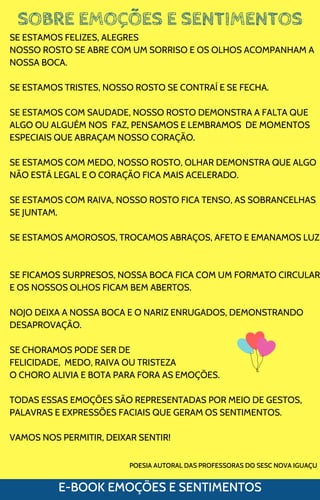 SOBRE EMOÇÕES E SENTIMENTOS
E-BOOK EMOÇÕES E SENTIMENTOS
SE ESTAMOS FELIZES, ALEGRES
NOSSO ROSTO SE ABRE COM UM SORRISO E OS OLHOS ACOMPANHAM A
NOSSA BOCA.
SE ESTAMOS TRISTES, NOSSO ROSTO SE CONTRAÍ E SE FECHA.
SE ESTAMOS COM SAUDADE, NOSSO ROSTO DEMONSTRA A FALTA QUE
ALGO OU ALGUÉM NOS FAZ, PENSAMOS E LEMBRAMOS DE MOMENTOS
ESPECIAIS QUE ABRAÇAM NOSSO CORAÇÃO.
SE ESTAMOS COM MEDO, NOSSO ROSTO, OLHAR DEMONSTRA QUE ALGO
NÃO ESTÁ LEGAL E O CORAÇÃO FICA MAIS ACELERADO.
SE ESTAMOS COM RAIVA, NOSSO ROSTO FICA TENSO, AS SOBRANCELHAS
SE JUNTAM.
SE ESTAMOS AMOROSOS, TROCAMOS ABRAÇOS, AFETO E EMANAMOS LUZ
SE FICAMOS SURPRESOS, NOSSA BOCA FICA COM UM FORMATO CIRCULAR
E OS NOSSOS OLHOS FICAM BEM ABERTOS.
NOJO DEIXA A NOSSA BOCA E O NARIZ ENRUGADOS, DEMONSTRANDO
DESAPROVAÇÃO.
SE CHORAMOS PODE SER DE
FELICIDADE, MEDO, RAIVA OU TRISTEZA
O CHORO ALIVIA E BOTA PARA FORA AS EMOÇÕES.
TODAS ESSAS EMOÇÕES SÃO REPRESENTADAS POR MEIO DE GESTOS,
PALAVRAS E EXPRESSÕES FACIAIS QUE GERAM OS SENTIMENTOS.
VAMOS NOS PERMITIR, DEIXAR SENTIR!
POESIA AUTORAL DAS PROFESSORAS DO SESC NOVA IGUAÇU
 