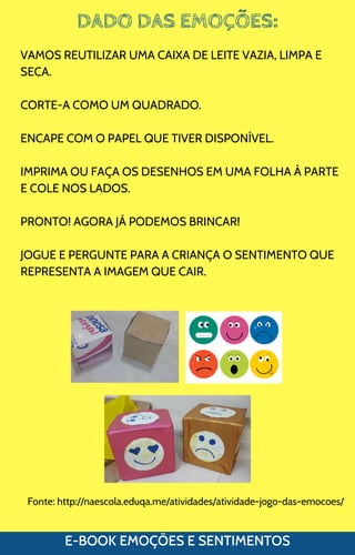 DADO DAS EMOÇÕES:
E-BOOK EMOÇÕES E SENTIMENTOS
VAMOS REUTILIZAR UMA CAIXA DE LEITE VAZIA, LIMPA E
SECA.
CORTE-A COMO UM QUADRADO.
ENCAPE COM O PAPEL QUE TIVER DISPONÍVEL.
IMPRIMA OU FAÇA OS DESENHOS EM UMA FOLHA À PARTE
E COLE NOS LADOS.
PRONTO! AGORA JÁ PODEMOS BRINCAR!
JOGUE E PERGUNTE PARA A CRIANÇA O SENTIMENTO QUE
REPRESENTA A IMAGEM QUE CAIR.
Fonte: http://naescola.eduqa.me/atividades/atividade-jogo-das-emocoes/
 