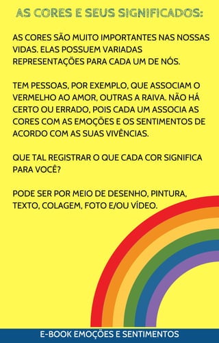 AS CORES E SEUS SIGNIFICADOS:
E-BOOK EMOÇÕES E SENTIMENTOS
AS CORES SÃO MUITO IMPORTANTES NAS NOSSAS
VIDAS. ELAS POSSUEM VARIADAS
REPRESENTAÇÕES PARA CADA UM DE NÓS.
TEM PESSOAS, POR EXEMPLO, QUE ASSOCIAM O
VERMELHO AO AMOR, OUTRAS A RAIVA. NÃO HÁ
CERTO OU ERRADO, POIS CADA UM ASSOCIA AS
CORES COM AS EMOÇÕES E OS SENTIMENTOS DE
ACORDO COM AS SUAS VIVÊNCIAS.
QUE TAL REGISTRAR O QUE CADA COR SIGNIFICA
PARA VOCÊ?
PODE SER POR MEIO DE DESENHO, PINTURA,
TEXTO, COLAGEM, FOTO E/OU VÍDEO.
 