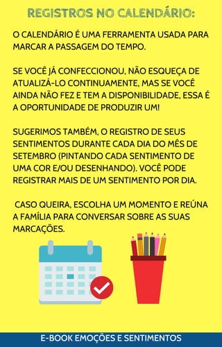 REGISTROS NO CALENDÁRIO:
E-BOOK EMOÇÕES E SENTIMENTOS
O CALENDÁRIO É UMA FERRAMENTA USADA PARA
MARCAR A PASSAGEM DO TEMPO.
SE VOCÊ JÁ CONFECCIONOU, NÃO ESQUEÇA DE
ATUALIZÁ-LO CONTINUAMENTE, MAS SE VOCÊ
AINDA NÃO FEZ E TEM A DISPONIBILIDADE, ESSA É
A OPORTUNIDADE DE PRODUZIR UM!
SUGERIMOS TAMBÉM, O REGISTRO DE SEUS
SENTIMENTOS DURANTE CADA DIA DO MÊS DE
SETEMBRO (PINTANDO CADA SENTIMENTO DE
UMA COR E/OU DESENHANDO). VOCÊ PODE
REGISTRAR MAIS DE UM SENTIMENTO POR DIA.
CASO QUEIRA, ESCOLHA UM MOMENTO E REÚNA
A FAMÍLIA PARA CONVERSAR SOBRE AS SUAS
MARCAÇÕES.
 
