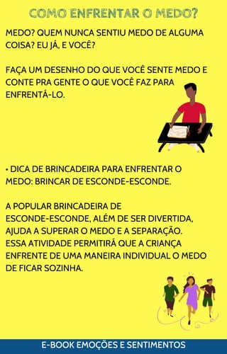 COMO ENFRENTAR O MEDO?
E-BOOK EMOÇÕES E SENTIMENTOS
MEDO? QUEM NUNCA SENTIU MEDO DE ALGUMA
COISA? EU JÁ, E VOCÊ?
FAÇA UM DESENHO DO QUE VOCÊ SENTE MEDO E
CONTE PRA GENTE O QUE VOCÊ FAZ PARA
ENFRENTÁ-LO.
• DICA DE BRINCADEIRA PARA ENFRENTAR O
MEDO: BRINCAR DE ESCONDE-ESCONDE.
A POPULAR BRINCADEIRA DE
ESCONDE-ESCONDE, ALÉM DE SER DIVERTIDA,
AJUDA A SUPERAR O MEDO E A SEPARAÇÃO.
ESSA ATIVIDADE PERMITIRÁ QUE A CRIANÇA
ENFRENTE DE UMA MANEIRA INDIVIDUAL O MEDO
DE FICAR SOZINHA.
 