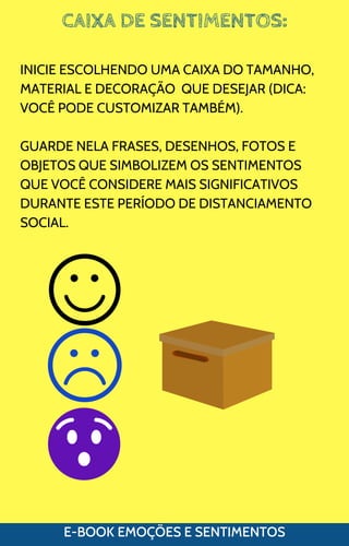 CAIXA DE SENTIMENTOS:
E-BOOK EMOÇÕES E SENTIMENTOS
INICIE ESCOLHENDO UMA CAIXA DO TAMANHO,
MATERIAL E DECORAÇÃO QUE DESEJAR (DICA:
VOCÊ PODE CUSTOMIZAR TAMBÉM).
GUARDE NELA FRASES, DESENHOS, FOTOS E
OBJETOS QUE SIMBOLIZEM OS SENTIMENTOS
QUE VOCÊ CONSIDERE MAIS SIGNIFICATIVOS
DURANTE ESTE PERÍODO DE DISTANCIAMENTO
SOCIAL.
 