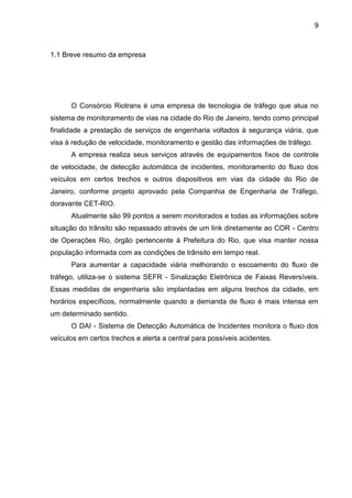 9
1.1 Breve resumo da empresa
O Consórcio Riotrans é uma empresa de tecnologia de tráfego que atua no
sistema de monitoramento de vias na cidade do Rio de Janeiro, tendo como principal
finalidade a prestação de serviços de engenharia voltados à segurança viária, que
visa à redução de velocidade, monitoramento e gestão das informações de tráfego.
A empresa realiza seus serviços através de equipamentos fixos de controle
de velocidade, de detecção automática de incidentes, monitoramento do fluxo dos
veículos em certos trechos e outros dispositivos em vias da cidade do Rio de
Janeiro, conforme projeto aprovado pela Companhia de Engenharia de Tráfego,
doravante CET-RIO.
Atualmente são 99 pontos a serem monitorados e todas as informações sobre
situação do trânsito são repassado através de um link diretamente ao COR - Centro
de Operações Rio, órgão pertencente à Prefeitura do Rio, que visa manter nossa
população informada com as condições de trânsito em tempo real.
Para aumentar a capacidade viária melhorando o escoamento do fluxo de
tráfego, utiliza-se o sistema SEFR - Sinalização Eletrônica de Faixas Reversíveis.
Essas medidas de engenharia são implantadas em alguns trechos da cidade, em
horários específicos, normalmente quando a demanda de fluxo é mais intensa em
um determinado sentido.
O DAI - Sistema de Detecção Automática de Incidentes monitora o fluxo dos
veículos em certos trechos e alerta a central para possíveis acidentes.
 