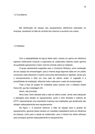 10
1.2 O problema
Má distribuição de espaço dos equipamentos eletrônicos estocados na
empresa, resultando na falta de controle dos mesmos e aumento nos custos.
1.3 Hipótese
Com a adaptabilidade do layout deste setor, haverá um ganho em eficiência
logística melhorando inclusive a ergometria do colaborador obtendo assim ganhos
de qualidade operacional e maior nível de controle sobre os materiais.
O grupo apresentará sugestões para o Consórcio Riotrans, como ampliação
de seu espaço de armazenagem, pois a mesma aluga algumas salas em um prédio
comercial e está utilizando o mesmo como área administrativa e depósito, sendo que
o armazenamento é feito em uma sala do sétimo andar. A sugestão é a
possibilidade de ampliação, utilizando toda a sala para o setor de armazenagem.
Toda a fase de projeto foi modelada pelos autores com o software Sweet
Home 3D, que faz modelagem 3D.
Assim, são previstos:
Nova área: Será utilizada toda a sala do sétimo andar, sendo este adequado
e planejado para abrigar os equipamentos, porta e vidro blindado e sistema de
CFTV, representando uma importante mudança nas instalações que atualmente não
abrigam adequadamente seus equipamentos.
Na figura 1, é possível observar a falta de espaço para a guarda de
equipamentos, gerando desta maneira um resultado insatisfatório tanto em eficiência
de estoque, como para a saúde do colaborador, pois o mesmo faz vários esforços
para conseguir guardar adequadamente os equipamentos.
 