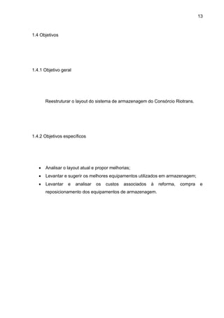 13
1.4 Objetivos
1.4.1 Objetivo geral
Reestruturar o layout do sistema de armazenagem do Consórcio Riotrans.
1.4.2 Objetivos específicos
 Analisar o layout atual e propor melhorias;
 Levantar e sugerir os melhores equipamentos utilizados em armazenagem;
 Levantar e analisar os custos associados à reforma, compra e
reposicionamento dos equipamentos de armazenagem.
 