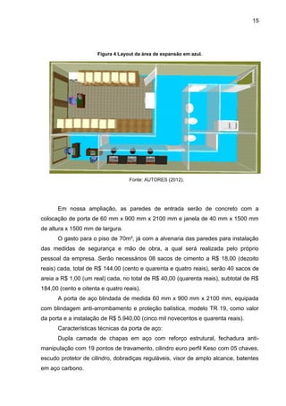 15
Figura 4 Layout da área de expansão em azul.
Fonte: AUTORES (2012).
Em nossa ampliação, as paredes de entrada serão de concreto com a
colocação de porta de 60 mm x 900 mm x 2100 mm e janela de 40 mm x 1500 mm
de altura x 1500 mm de largura.
O gasto para o piso de 70m², já com a alvenaria das paredes para instalação
das medidas de segurança e mão de obra, a qual será realizada pelo próprio
pessoal da empresa. Serão necessários 08 sacos de cimento a R$ 18,00 (dezoito
reais) cada, total de R$ 144,00 (cento e quarenta e quatro reais), serão 40 sacos de
areia a R$ 1,00 (um real) cada, no total de R$ 40,00 (quarenta reais), subtotal de R$
184,00 (cento e oitenta e quatro reais).
A porta de aço blindada de medida 60 mm x 900 mm x 2100 mm, equipada
com blindagem anti-arrombamento e proteção balística, modelo TR 19, como valor
da porta e a instalação de R$ 5.940,00 (cinco mil novecentos e quarenta reais).
Características técnicas da porta de aço:
Dupla camada de chapas em aço com reforço estrutural, fechadura anti-
manipulação com 19 pontos de travamento, cilindro euro perfil Keso com 05 chaves,
escudo protetor de cilindro, dobradiças reguláveis, visor de amplo alcance, batentes
em aço carbono.
 