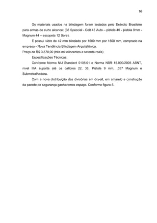 16
Os materiais usados na blindagem foram testados pelo Exército Brasileiro
para armas de curto alcance: (38 Speccial - Colt 45 Auto – pistola 40 - pistola 9mm -
Magnum 44 – escopeta 12 Bore).
E possui vidro de 42 mm blindado por 1500 mm por 1500 mm, comprado na
empresa - Nova Tendência Blindagem Arquitetônica.
Preço de R$ 3.870,00 (três mil oitocentos e setenta reais)
Especificações Técnicas:
Conforme Norma NIJ Standard 0108.01 e Norma NBR 15.000/2005 ABNT,
nível IIIA suporta até os calibres 22, 38, Pistola 9 mm, .357 Magnum e
Submetralhadora.
Com a nova distribuição das divisórias em dry-all, em amarelo e construção
da parede de segurança ganharemos espaço. Conforme figura 5.
 