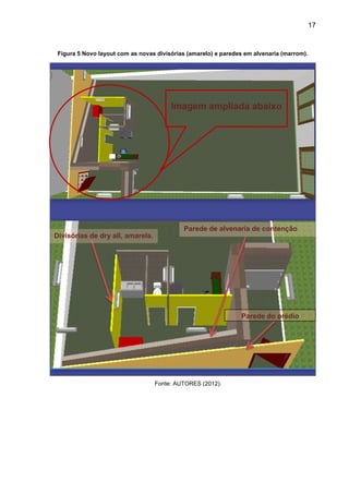 17
Figura 5 Novo layout com as novas divisórias (amarelo) e paredes em alvenaria (marrom).
Fonte: AUTORES (2012).
Parede do prédio
Divisórias de dry all, amarela.
Parede de alvenaria de contenção
Imagem ampliada abaixo
 