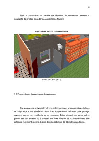 18
Após a construção da parede de alvenaria de contenção, teremos a
instalação da janela e porta blindadas conforme figura 6.
Figura 6 Vista da porta e janela blindadas.
Fonte: AUTORES (2012).
2.2 Desenvolvimento do sistema de segurança
Os sensores de movimento infravermelho fornecem um dos maiores índices
de segurança e um excelente custo. São equipamentos eficazes para proteger
espaços abertos na residência ou na empresa. Estes dispositivos, como outros
podem ser com ou sem fio e projetam um feixe invisível de luz infravermelha que
detecta o movimento dentro da área de uma cobertura de 30 metros quadrados.
 