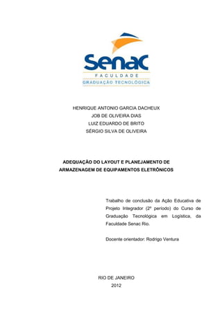 HENRIQUE ANTONIO GARCIA DACHEUX
JOB DE OLIVEIRA DIAS
LUIZ EDUARDO DE BRITO
SÉRGIO SILVA DE OLIVEIRA
ADEQUAÇÃO DO LAYOUT E PLANEJAMENTO DE
ARMAZENAGEM DE EQUIPAMENTOS ELETRÔNICOS
Trabalho de conclusão da Ação Educativa de
Projeto Integrador (2º período) do Curso de
Graduação Tecnológica em Logística, da
Faculdade Senac Rio.
Docente orientador: Rodrigo Ventura
RIO DE JANEIRO
2012
 