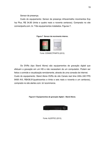 19
Sensor de presença.
Custo do equipamento: Sensor de presença infravermelho movimentos Ecp
Ivp Plus, R$ 34,90 (trinta e quatro reais e noventa centavos). Comprado no site
connectparts.com. br. Três equipamentos instalados. Figuras 7.
Figura 7 Sensor de movimento interno.
Fonte: CONNECTPARTS (2012).
Os DVRs (tipo Stand Alone) são equipamentos de gravação digital que
efetuam a gravação em um HD e não necessitam de um computador. Podem ser
feitos o controle e visualização remotamente, através de uma conexão de internet.
Custo do equipamento: Stand Alone DVRs de oito Canais real time 240x 240 FPS
8408 AVL R$436,91(quatrocentos e trinta e seis reais e noventa e um centavos),
comprado no site alartec.com. br/ ecommerce.
Figura 8 Equipamentos de gravação digital – Stand Alone.
Fonte: ALERTEC (2012).
 