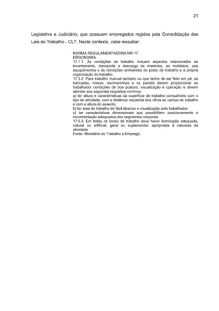 21
Legislativo e Judiciário, que possuam empregados regidos pela Consolidação das
Leis do Trabalho - CLT. Neste contexto, cabe ressaltar:
NORMA REGULAMENTADORA NR-17
ERGONOMIA
17.1.1. As condições de trabalho incluem aspectos relacionados ao
levantamento, transporte e descarga de materiais, ao mobiliário, aos
equipamentos e às condições ambientais do posto de trabalho e à própria
organização do trabalho.
17.3.2. Para trabalho manual sentado ou que tenha de ser feito em pé, as
bancadas, mesas, escrivaninhas e os painéis devem proporcionar ao
trabalhador condições de boa postura, visualização e operação e devem
atender aos seguintes requisitos mínimos:
a) ter altura e características da superfície de trabalho compatíveis com o
tipo de atividade, com a distância requerida dos olhos ao campo de trabalho
e com a altura do assento;
b) ter área de trabalho de fácil alcance e visualização pelo trabalhador;
c) ter características dimensionais que possibilitem posicionamento e
movimentação adequados dos segmentos corporais.
17.5.3. Em todos os locais de trabalho deve haver iluminação adequada,
natural ou artificial, geral ou suplementar, apropriada à natureza da
atividade.
Fonte: Ministério do Trabalho e Emprego.
 