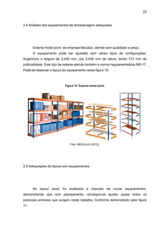 22
2.4 Análises dos equipamentos de armazenagem adequados
Estante metal point, da empresa Mecalux, atende com qualidade e preço.
O equipamento pode ser ajustado com vários tipos de configurações.
Sugerimos a largura de 2.450 mm, por 2.438 mm de altura, tendo 773 mm de
profundidade. Este tipo de estante atende também a norma regulamentadora NR-17.
Pode-se observar o layout do equipamento nesta figura 10.
Figura 10 Estante metal point.
Foto: MECALUX (2012).
2.5 Adequações do layout com equipamentos
No layout atual, foi analisada a inserção de novos equipamentos,
demonstrando que com planejamento, consegue-se ajustar quase todos os
possíveis entraves que surgem neste trabalho. Conforme demonstrado pela figura
11.
 