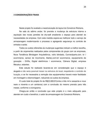 26
3 CONSIDERAÇÕES FINAIS
Neste projeto foi avaliado a reestruturação do layout do Consórcio Riotrans.
Na sala do sétimo andar, foi prevista a mudança da estrutura interna e
aquisição das novas paredes de dry-wall ampliando o espaço para atender às
necessidades da empresa. Com esta medida espera-se melhorar todo o serviço de
armazenagem modernizando o processo e agregando segurança no controle de
entrada e saída.
Todos os custos referentes às mudanças sugeridas indicam a melhor escolha,
a partir de orçamentos realizados pelos componentes do grupo com as empresas,
Nova Tendência Blindagem Arquitetônica, vidro blindado, Connectparts.com. br /
ecommerce, sensor de movimento, Alartec.com.br/ ecommerce, equipamento de
gravação - DVRs, Digital eletrônicos / ecommerce, Câmera Digital, empresa
Mecalux, estantes.
Este estudo foi realizado levando-se em consideração que o espaço é
alugado e não seria possível mexer na estrutura do local, respeitando o contrato de
locação, e se for necessária a remoção dos equipamentos haverá maior facilidade
em montagem e desmontagem, reduzindo os custos da empresa.
O custo total do projeto foi de R$23.069,91(vinte e três mil e sessenta e nove
reais e noventa e um centavos) com a conclusão do mesmo previsto para três
meses, conforme o cronograma.
Chegou-se então a conclusão que este projeto é o mais adequado para
atender em custo x benefício, o setor de armazenagem do Consórcio Riotrans.
 