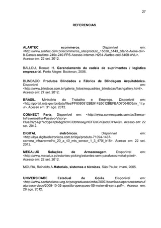 27
REFERENCIAS
ALARTEC ecommerce. Disponível em:
<http://www.alartec.com.br/ecommerce_site/produto_15630_5143_Stand-Alone-Dvr-
8-Canais-realtime-240x-240-FPS-Acesso-internet-H264-Alartec-cod-8408-AVL>.
Acesso em: 22 set. 2012.
BALLOU, Ronald H. Gerenciamento da cadeia de suprimentos / logística
empresarial. Porto Alegre: Bookman, 2006.
BLINDACO. Produtos Blindados e Fábrica de Blindagem Arquitetônica.
Disponível em:
<http://www.blindaco.com.br/galeria_fotos/esquadrias_blindadas/flashgallery.html>.
Acesso em: 27 set. 2012.
BRASIL. Ministério do Trabalho e Emprego. Disponível em:
<http://portal.mte.gov.br/data/files/FF8080812BE914E6012BEFBAD7064803/nr_17.p
df>. Acesso em: 31 ago. 2012.
CONNECT Parts. Disponível em: <http://www.connectparts.com.br/Sensor-
Infravermelho-Passivo-Visory-
Plus29257/p?adtype=pla&gclid=CObWksejyrICFQsGnQodJDYA4Q>. Acesso em: 22
set. 2012.
DIGITAL eletrônicos. Disponível em:
<http://loja.digitaleletronicos.com.br/loja/produto-71094-1437-
camera_infravermelho_20_a_40_mts_sensor_1_3_470l_ir15>. Acesso em: 22 set.
2012.
MECALUX Soluções de Armazenagem. Disponível em:
<http://www.mecalux.pt/estantes-picking/estantes-sem-parafusos-metal-point>.
Acesso em: 22 set. 2012.
MOURA, Reinaldo A.Materiais, sistemas e técnicas. São Paulo: Imam, 2005.
UNIVERSIDADE Estadual de Goiás. Disponível em:
<http://www.santahelena.ueg.br/posgraduacao/mba/2007/download/operacoesmanuf
aturasservicos/2008-10-02-apostila-operacoes-05-mater-dt-serra.pdf>. Acesso em:
29 ago. 2012.
 