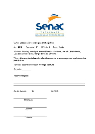 Curso: Graduação Tecnológica em Logística
Ano: 2012 Semestre: 2º Módulo: II Turno: Noite
Nome do aluno(s): Henrique Antonio Garcia Dacheux, Job de Oliveira Dias,
Luiz Eduardo de Brito, Sérgio Silva de Oliveira.
Título: Adequação do layout e planejamento de armazenagem de equipamentos
eletrônicos.
Nome do docente orientador: Rodrigo Ventura
Conceito:_________
Recomendações:
___________________________________________________________________
___________________________________________________________________
___________________________________________________________________
___________________________________________________________________
Rio de Janeiro, ____ de _______________ de 2012.
_______________________________
Orientador
_______________________________
Docente
_______________________________
Docente
 