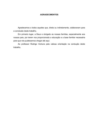 AGRADECIMENTOS
Agradecemos a todos aqueles que, direta ou indiretamente, colaboraram para
a conclusão deste trabalho.
Em primeiro lugar, a Deus e obrigado as nossas famílias, especialmente aos
nossos pais, por terem nos proporcionado a educação e a base familiar necessária
para que nós pudéssemos chegar até aqui.
Ao professor Rodrigo Ventura pela valiosa orientação na condução deste
trabalho.
 