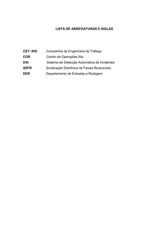 LISTA DE ABREVIATURAS E SIGLAS
CET- RIO Companhia de Engenharia de Tráfego.
COR Centro de Operações Rio
DAI Sistema de Detecção Automática de Incidentes
SEFR Sinalização Eletrônica de Faixas Reversíveis
DER Departamento de Estradas e Rodagem
 