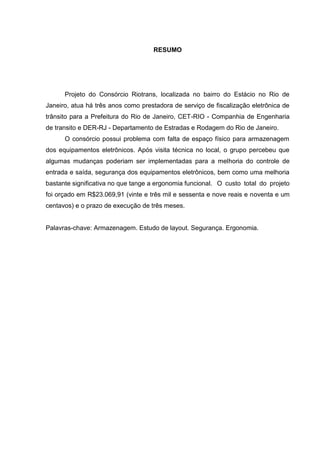 RESUMO
Projeto do Consórcio Riotrans, localizada no bairro do Estácio no Rio de
Janeiro, atua há três anos como prestadora de serviço de fiscalização eletrônica de
trânsito para a Prefeitura do Rio de Janeiro, CET-RIO - Companhia de Engenharia
de transito e DER-RJ - Departamento de Estradas e Rodagem do Rio de Janeiro.
O consórcio possui problema com falta de espaço físico para armazenagem
dos equipamentos eletrônicos. Após visita técnica no local, o grupo percebeu que
algumas mudanças poderiam ser implementadas para a melhoria do controle de
entrada e saída, segurança dos equipamentos eletrônicos, bem como uma melhoria
bastante significativa no que tange a ergonomia funcional. O custo total do projeto
foi orçado em R$23.069,91 (vinte e três mil e sessenta e nove reais e noventa e um
centavos) e o prazo de execução de três meses.
Palavras-chave: Armazenagem. Estudo de layout. Segurança. Ergonomia.
 