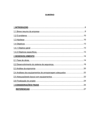 SUMÁRIO
1 INTRODUÇÃO .........................................................................................................8
1.1 Breve resumo da empresa ....................................................................................9
1.2 O problema..........................................................................................................10
1.3 Hipótese ..............................................................................................................10
1.4 Objetivos .............................................................................................................13
1.4.1 Objetivo geral ...................................................................................................13
1.4.2 Objetivos específicos........................................................................................13
2 DESENVOLVIMENTO ...........................................................................................14
2.1 Fase de obras. ....................................................................................................14
2.2 Desenvolvimento do sistema de segurança........................................................18
2.3 Análise da ergonomia..........................................................................................20
2.4 Análises dos equipamentos de armazenagem adequados .................................22
2.5 Adequaçõesdo layout com equipamentos...........................................................22
2.6 Finalização do projeto .........................................................................................24
3 CONSIDERAÇÕES FINAIS...................................................................................25
REFERENCIAS ....................................................................................................27
 