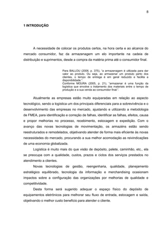 8
1 INTRODUÇÃO
A necessidade de colocar os produtos certos, na hora certa e ao alcance do
mercado consumidor, faz da armazenagem um elo importante na cadeia de
distribuição e suprimentos, desde a compra da matéria prima até o consumidor final.
Para BALLOU (2006, p. 375), “a armazenagem é utilizada para dar
valor ao produto. Ou seja, ao armazenar um produto perto dos
clientes, o tempo de entrega é em geral reduzido e facilita a
disponibilidade.”.
Conforme MOURA (2005, p. 21), “armazenar é uma função da
logística que envolve o tratamento dos materiais entre o tempo de
produção e a sua venda ao consumidor final.”.
Atualmente as empresas estão muito equiparadas em relação ao aspecto
tecnológico, sendo a logística um dos principais diferenciais para a sobrevivência e o
desenvolvimento das empresas no mercado, ajustando e utilizando a metodologia
de FMEA, para identificação e correção de falhas, identificar as falhas, efeitos, causa
e propor melhorias no processo, recebimento, estocagem e expedição. Com o
avanço das novas tecnologias de movimentação, os armazéns estão sendo
reestruturados e remodelados, objetivando atender de forma mais eficiente às novas
necessidades do mercado, procurando a sua melhor acomodação as reivindicações
de uma economia globalizada.
Logística é muito mais do que visão de depósito, palete, caminhão, etc., ela
se preocupa com a qualidade, custos, prazos e ciclos dos serviços prestados no
atendimento a clientes.
Novas tecnologias de gestão, reengenharia, qualidade, planejamento
estratégico equilibrado, tecnologia da informação e merchandising ocasionam
impactos sobre a configuração das organizações por melhorias de qualidade e
competitividade.
Desta forma será sugerido adequar o espaço físico do depósito de
equipamentos eletrônicos para melhorar seu fluxo de entrada, estocagem e saída,
objetivando o melhor custo beneficio para atender o cliente.
 
